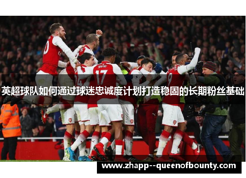 英超球队如何通过球迷忠诚度计划打造稳固的长期粉丝基础 英超球队如何通过球迷忠诚度计划打造稳固的长期粉丝基础