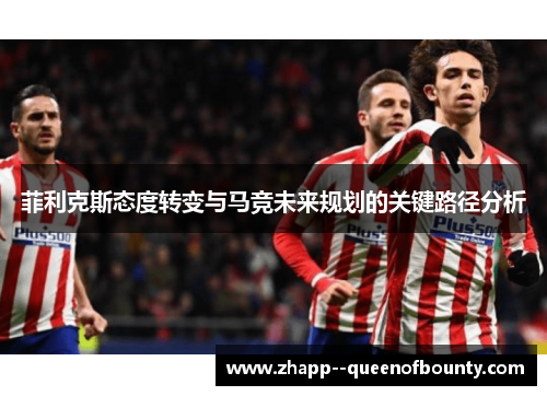 菲利克斯态度转变与马竞未来规划的关键路径分析